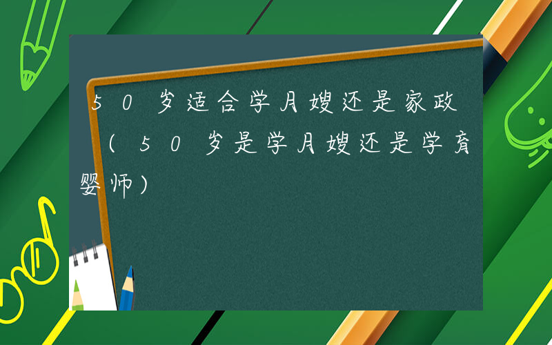 50岁适合学月嫂还是家政 (50岁是学月嫂还是学育婴师)